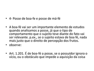 • 4- Posse de boa-fe e posse de má-fé
• A boa-fé vai ser um importante elemento de estudos
quando analisamos a posse, já que o tipo de
comportamento que o sujeito teve diante do fato vai
ser relevante. p.ex., se o sujeito estava de boa fé, nada
mais justo que o direito de percepção dos frutos.
• observe:
• Art. 1.201. É de boa-fé a posse, se o possuidor ignora o
vício, ou o obstáculo que impede a aquisição da coisa
 