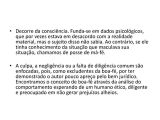• Decorre da consciência. Funda-se em dados psicológicos,
que por vezes estava em desacordo com a realidade
material, mas o sujeito disso não sabia. Ao contrário, se ele
tinha conhecimento da situação que maculava sua
situação, chamamos de posse de má-fé.
• A culpa, a negligência ou a falta de diligência comum são
enfocadas, pois, como excludentes da boa-fé, por ter
demonstrado o autor pouco apreço pelo bem jurídico.
Encontramos o conceito de boa-fé através da análise do
comportamento esperando de um humano ético, diligente
e preocupado em não gerar prejuízos alheios.
 