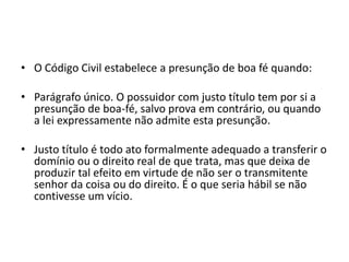 • O Código Civil estabelece a presunção de boa fé quando:
• Parágrafo único. O possuidor com justo título tem por si a
presunção de boa-fé, salvo prova em contrário, ou quando
a lei expressamente não admite esta presunção.
• Justo título é todo ato formalmente adequado a transferir o
domínio ou o direito real de que trata, mas que deixa de
produzir tal efeito em virtude de não ser o transmitente
senhor da coisa ou do direito. É o que seria hábil se não
contivesse um vício.
 