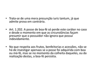 • Trata-se de uma mera presunção iuris tantum, já que
admite prova em contrário.
• Art. 1.202. A posse de boa-fé só perde este caráter no caso
e desde o momento em que as circunstâncias façam
presumir que o possuidor não ignora que possui
indevidamente.
• No que respeita aos frutos, benfeitorias e acessões, não se
há de investigar apenaas se a posse foi adquirida com boa
ou má-fé, mas se no momento da colheita daqueles, ou da
realização destas, a boa-fé persistia.
 