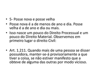 • 5- Posse nova e posse velha
• Posse nova é a de menos de ano e dia. Posse
velha é a de ano e dia ou mais.
• Isso nasce um pouco do Direito Processual e um
pouco do Direito Material. Observemos em
primeiro lugar o direito Civil:
• Art. 1.211. Quando mais de uma pessoa se disser
possuidora, manter-se-á provisoriamente a que
tiver a coisa, se não estiver manifesto que a
obteve de alguma das outras por modo vicioso.
 