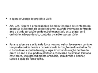 • e agora o Código de processo Civil:
• Art. 924. Regem o procedimento de manutenção e de reintegração
de posse as normas da seção seguinte, quando intentado dentro de
ano e dia da turbação ou do esbulho; passado esse prazo, será
ordinário, não perdendo, contudo, o caráter possessório.
•
• Para se saber se a ação é de força nova ou velha, leva-se em conta o
tempo decorrido desde a ocorrência da turbação ou do esbulho. Se
o turbado ou esbulhado reagiu logo, intentando a ação dentro do
prazo de ano e dia, poderá pleitear a concessão da liminar. Passado
esse prazo, será procedimento ordinário, sem direito a liminar,
sendo a ação de força velha.
 