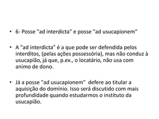 • 6- Posse "ad interdicta" e posse "ad usucapionem“
• A "ad interdicta" é a que pode ser defendida pelos
interditos, (pelas ações possessória), mas não conduz à
usucapião, já que, p.ex., o locatário, não usa com
animo de dono.
• Já a posse "ad usucapionem" defere ao titular a
aquisição do domínio. Isso será discutido com mais
profundidade quando estudarmos o instituto da
usucapião.
 
