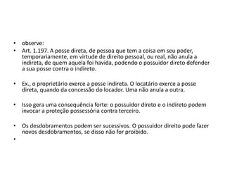 • observe:
• Art. 1.197. A posse direta, de pessoa que tem a coisa em seu poder,
temporariamente, em virtude de direito pessoal, ou real, não anula a
indireta, de quem aquela foi havida, podendo o possuidor direto defender
a sua posse contra o indireto.
• Ex., o proprietário exerce a posse indireta. O locatário exerce a posse
direta, quando da concessão do locador. Uma não anula a outra.
• Isso gera uma consequência forte: o possuidor direto e o indireto podem
invocar a proteção possessória contra terceiro.
• Os desdobramentos podem ser sucessivos. O possuidor direito pode fazer
novos desdobramentos, se disso não for proibido.
•
 
