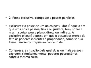 • 2- Posse exclusiva, composse e posses paralelas
• Exclusiva é a posse de um único possuidor. É aquela em
que uma única pessoa, física ou jurídica, tem, sobre a
mesma coisa, posse plena, direta ou indireta. A
exclusiva plena é a posse em que o possuidor exerce de
fato os poderes inerentes à propriedade, como se sua
fosse. Isso se contrapõe ao conceito de:
• Composse: a situação pela qual duas ou mais pessoas
exercem, simultaneamente, poderes possessórios
sobre a mesma coisa.
 