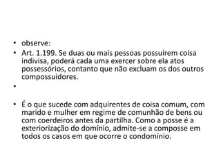 • observe:
• Art. 1.199. Se duas ou mais pessoas possuírem coisa
indivisa, poderá cada uma exercer sobre ela atos
possessórios, contanto que não excluam os dos outros
compossuidores.
•
• É o que sucede com adquirentes de coisa comum, com
marido e mulher em regime de comunhão de bens ou
com coerdeiros antes da partilha. Como a posse é a
exteriorização do domínio, admite-se a composse em
todos os casos em que ocorre o condomínio.
 