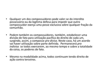 • Qualquer um dos compossuidores pode valer-se do interdito
possessório ou da legítima defesa para impedir que outro
compossuidor exerça uma posse exclusiva sobre qualquer fração da
comunhão.
• Podem também os compossuidores, também, estabelecer uma
divisão de fato para utilização pacífica do direito de cada um,
surgindo, assim, a composse pro diviso. Neste caso, há um acordo
vai haver utilização sobre parte definida. Permanecerá pro
indiviso se todos exercerem, ao mesmo tempo e sobre a totalidade
da coisa, os poderes de fato.
• Mesmo na modalidade acima, todos continuam tendo direito de
ação contra terceiros.
 