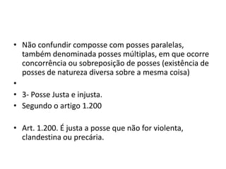 • Não confundir composse com posses paralelas,
também denominada posses múltiplas, em que ocorre
concorrência ou sobreposição de posses (existência de
posses de natureza diversa sobre a mesma coisa)
•
• 3- Posse Justa e injusta.
• Segundo o artigo 1.200
• Art. 1.200. É justa a posse que não for violenta,
clandestina ou precária.
 