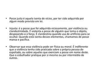 • Posse justa é aquela isenta de vícios, por ter sido adquirida por
algum modo previsto em lei.
• Injusta: é a posse que foi adquirida viciosamente, por violência ou
clandestinidade. É violenta a posse de alguém que toma o objeto,
despojando-o à força. É clandestina quando usa de artifícios para se
ocultar. Quando está isenta desses elementos, chamamos de posse
mansa e pacífica.
• Observar que essa violência pode ser física ou moral. É indiferente
que a violência tenha sido praticada sobre a própria pessoa do
espoliado, ou sobre aqueles que exerciam a posse em nome deste.
Que o esbulhador pratique por si mesmo ou por intermédio de
outros.
 