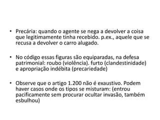 • Precária: quando o agente se nega a devolver a coisa
que legitimamente tinha recebido. p.ex., aquele que se
recusa a devolver o carro alugado.
• No código essas figuras são equiparadas, na defesa
patrimonial: roubo (violência). furto (clandestinidade)
e apropriação indébita (precariedade)
• Observe que o artigo 1.200 não é exaustivo. Podem
haver casos onde os tipos se misturam: (entrou
pacificamente sem procurar ocultar invasão, também
esbulhou)
 