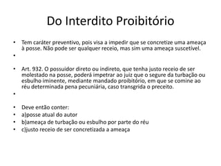 Do Interdito Proibitório
• Tem caráter preventivo, pois visa a impedir que se concretize uma ameaça
à posse. Não pode ser qualquer receio, mas sim uma ameaça suscetível.
•
• Art. 932. O possuidor direto ou indireto, que tenha justo receio de ser
molestado na posse, poderá impetrar ao juiz que o segure da turbação ou
esbulho iminente, mediante mandado proibitório, em que se comine ao
réu determinada pena pecuniária, caso transgrida o preceito.
•
• Deve então conter:
• a)posse atual do autor
• b)ameaça de turbação ou esbulho por parte do réu
• c)justo receio de ser concretizada a ameaça
 