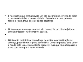 • É necessário que tenha havido um ato que indique certeza de estar
a posse na iminência de ser violada. Deve demonstrar que seu
receio é justo. Deve possuir dados objetivos
•
• Observe que a ameaça de exercício normal de um direito (vizinho
ameça processo) não constitui coação.
•
• O interdito proibitório, como força de evitar a concretização da
ameaça, pode cominar pena pecuniária. Deve ser pedida pelo autor
e fixada pelo juiz, em montante razoável, mas que não ultrapasse o
dano concreto que o autor sofreria.
 