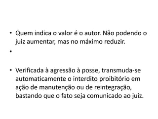 • Quem indica o valor é o autor. Não podendo o
juiz aumentar, mas no máximo reduzir.
•
• Verificada à agressão à posse, transmuda-se
automaticamente o interdito proibitório em
ação de manutenção ou de reintegração,
bastando que o fato seja comunicado ao juiz.
 