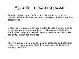 Ação de imissão na posse
• Também existem outras ações onde, indiretamente, a posse
também é defendida. Chamamos elas de ações afins dos interditos
possessórios
•
• O caso mais frequente é em que o autor da ação é proprietário da
coisa, mas não possuidor, por haver recebido do alienante só o
domínio pela escritura, mas não a posse. Como nunca teve posse,
não pode se valer dos interditos.
•
• Observe que a ação é dominial. (o nome acaba confundindo), mas
ela deve ser instruída com título de propriedade. Portanto tem
natureza petitória.
 