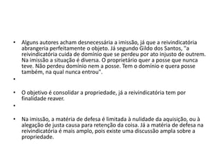 • Alguns autores acham desnecessária a imissão, já que a reivindicatória
abrangeria perfeitamente o objeto. Já segundo Gildo dos Santos, "a
reivindicatória cuida de domínio que se perdeu por ato injusto de outrem.
Na imissão a situação é diversa. O proprietário quer a posse que nunca
teve. Não perdeu domínio nem a posse. Tem o domínio e quera posse
também, na qual nunca entrou".
•
• O objetivo é consolidar a propriedade, já a reivindicatória tem por
finalidade reaver.
•
• Na imissão, a matéria de defesa é limitada à nulidade da aquisição, ou à
alegação de justa causa para retenção da coisa. Já a matéria de defesa na
reivindicatória é mais amplo, pois existe uma discussão ampla sobre a
propriedade.
 