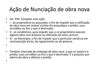 Ação de Nunciação de obra nova
• Art. 934. Compete esta ação:
• I - ao proprietário ou possuidor, a fim de impedir que a edificação
de obra nova em imóvel vizinho Ihe prejudique o prédio, suas
servidões ou fins a que é destinado;
• II - ao condômino, para impedir que o co-proprietário execute
alguma obra com prejuízo ou alteração da coisa comum;
• III - ao Município, a fim de impedir que o particular construa em
contravenção da lei, do regulamento ou de postura.
•
• Também chamada de embargo de obra nova. o que se tutela é o
prédio, suas servidões ou fins a que é destinado. É o prejuízo que
adviria da obra e afetaria o prédio.
•
 