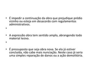 • É impedir a continuação da obra que prejudique prédio
vizinho ou esteja em desacordo com regulamentos
administrativos.
•
• A expressão obra tem sentido amplo, abrangendo todo
material lesivo.
•
• É pressuposto que seja obra nova. Se ela já estiver
concluída, não cabe mais nunciação. Neste caso já seria
uma simples reparação de danos ou a ação demolitória.
 