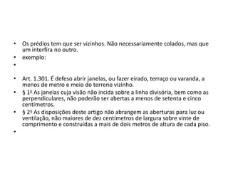 • Os prédios tem que ser vizinhos. Não necessariamente colados, mas que
um interfira no outro.
• exemplo:
•
• Art. 1.301. É defeso abrir janelas, ou fazer eirado, terraço ou varanda, a
menos de metro e meio do terreno vizinho.
• § 1o As janelas cuja visão não incida sobre a linha divisória, bem como as
perpendiculares, não poderão ser abertas a menos de setenta e cinco
centímetros.
• § 2o As disposições deste artigo não abrangem as aberturas para luz ou
ventilação, não maiores de dez centímetros de largura sobre vinte de
comprimento e construídas a mais de dois metros de altura de cada piso.
•
 