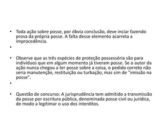 • Toda ação sobre posse, por óbvia conclusão, deve inciar fazendo
prova da própria posse. A falta desse elemento acarreta a
improcedência.
•
• Observe que as três espécies de proteção possessória são para
indivíduos que em algum momento já tiveram posse. Se o autor da
ação nunca chegou a ter posse sobre a coisa, o pedido correto não
seria manutenção, restituição ou turbação, mas sim de "imissão na
posse".
•
• Questão de concurso: A jurisprudência tem admitido a transmissão
da posse por escritura pública, denominada posse civil ou jurídica,
de modo a legitimar o uso dos interditos.
 