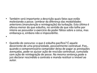 • Também será importante a descrição quais fatos que estão
molestando a posse. Lembrar da diferença das modalidades
anteriores (manutenção e reintegração) da turbação. Esta última é
ofensa menor do que esbulho, no sentido de que não tolhe por
inteiro ao possuidor o exercício do poder fático sobre a coisa, mas
embaraça-o, embora não o impossibilite.
•
• Questão de concurso: o que é esbulho pacífico? É aquele
decorrente de uma precariedade, possivelmente contratual. P.ex.,
quando o compromissário comprador deixa de pagar as prestações
avençadas, pode-se ajuizar ação de rescisão contratual, cumulada
com ação de reintegração de posse. Na mesma sentença,pode o
juiz declarar rescindido o contrato e manda restituir o imóvel ao
autor.
 
