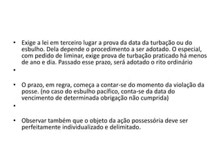 • Exige a lei em terceiro lugar a prova da data da turbação ou do
esbulho. Dela depende o procedimento a ser adotado. O especial,
com pedido de liminar, exige prova de turbação praticado há menos
de ano e dia. Passado esse prazo, será adotado o rito ordinário
•
• O prazo, em regra, começa a contar-se do momento da violação da
posse. (no caso do esbulho pacífico, conta-se da data do
vencimento de determinada obrigação não cumprida)
•
• Observar também que o objeto da ação possessória deve ser
perfeitamente individualizado e delimitado.
 