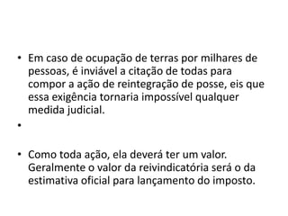 • Em caso de ocupação de terras por milhares de
pessoas, é inviável a citação de todas para
compor a ação de reintegração de posse, eis que
essa exigência tornaria impossível qualquer
medida judicial.
•
• Como toda ação, ela deverá ter um valor.
Geralmente o valor da reivindicatória será o da
estimativa oficial para lançamento do imposto.
 