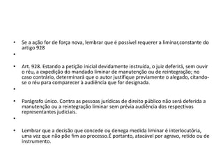 • Se a ação for de força nova, lembrar que é possível requerer a liminar,constante do
artigo 928
•
• Art. 928. Estando a petição inicial devidamente instruída, o juiz deferirá, sem ouvir
o réu, a expedição do mandado liminar de manutenção ou de reintegração; no
caso contrário, determinará que o autor justifique previamente o alegado, citando-
se o réu para comparecer à audiência que for designada.
•
• Parágrafo único. Contra as pessoas jurídicas de direito público não será deferida a
manutenção ou a reintegração liminar sem prévia audiência dos respectivos
representantes judiciais.
•
• Lembrar que a decisão que concede ou denega medida liminar é interlocutória,
uma vez que não põe fim ao processo.É portanto, atacável por agravo, retido ou de
instrumento.
 
