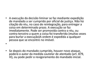 • A execução da decisão liminar se faz mediante expedição
de mandado a ser cumprido por oficial de justiça. Não há
citação do réu, no caso de reintegração, para entregar a
coisa em determinado prazo. A execução se faz
imediatamente. Pode ser promovida contra o réu, ou
contra terceiro a quem a coisa foi transferida (muitas vezes
para burlar a execução)A ordem é expedida a qualquer
pessoa que se encontre no imóvel.
•
• Se depois do mandado cumprido, houver novo ataque,
poderá o autor da medida cautelar de atentado (art. 879,
III), ou pode pedir o revigoramento do mandado inicial.
 