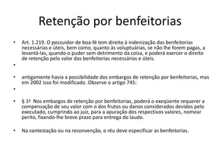 Retenção por benfeitorias
• Art. 1.219. O possuidor de boa-fé tem direito à indenização das benfeitorias
necessárias e úteis, bem como, quanto às voluptuárias, se não lhe forem pagas, a
levantá-las, quando o puder sem detrimento da coisa, e poderá exercer o direito
de retenção pelo valor das benfeitorias necessárias e úteis.
•
• antigamente havia a possibilidade dos embargos de retenção por benfeitorias, mas
em 2002 isso foi modificado. Observe o artigo 745:
•
• § 1o Nos embargos de retenção por benfeitorias, poderá o exeqüente requerer a
compensação de seu valor com o dos frutos ou danos considerados devidos pelo
executado, cumprindo ao juiz, para a apuração dos respectivos valores, nomear
perito, fixando-lhe breve prazo para entrega do laudo.
• Na contestação ou na reconvenção, o réu deve especificar as benfeitorias.
 