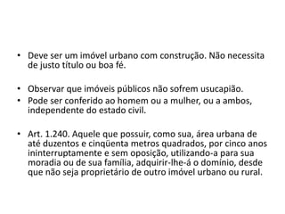 • Deve ser um imóvel urbano com construção. Não necessita
de justo título ou boa fé.
• Observar que imóveis públicos não sofrem usucapião.
• Pode ser conferido ao homem ou a mulher, ou a ambos,
independente do estado civil.
• Art. 1.240. Aquele que possuir, como sua, área urbana de
até duzentos e cinqüenta metros quadrados, por cinco anos
ininterruptamente e sem oposição, utilizando-a para sua
moradia ou de sua família, adquirir-lhe-á o domínio, desde
que não seja proprietário de outro imóvel urbano ou rural.
 