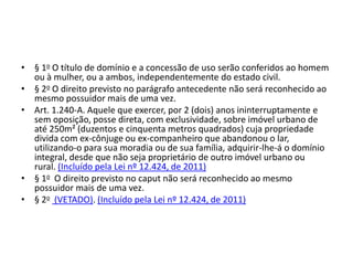 • § 1o O título de domínio e a concessão de uso serão conferidos ao homem
ou à mulher, ou a ambos, independentemente do estado civil.
• § 2o O direito previsto no parágrafo antecedente não será reconhecido ao
mesmo possuidor mais de uma vez.
• Art. 1.240-A. Aquele que exercer, por 2 (dois) anos ininterruptamente e
sem oposição, posse direta, com exclusividade, sobre imóvel urbano de
até 250m² (duzentos e cinquenta metros quadrados) cuja propriedade
divida com ex-cônjuge ou ex-companheiro que abandonou o lar,
utilizando-o para sua moradia ou de sua família, adquirir-lhe-á o domínio
integral, desde que não seja proprietário de outro imóvel urbano ou
rural. (Incluído pela Lei nº 12.424, de 2011)
• § 1o O direito previsto no caput não será reconhecido ao mesmo
possuidor mais de uma vez.
• § 2o (VETADO). (Incluído pela Lei nº 12.424, de 2011)
 