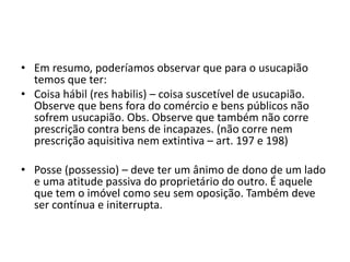• Em resumo, poderíamos observar que para o usucapião
temos que ter:
• Coisa hábil (res habilis) – coisa suscetível de usucapião.
Observe que bens fora do comércio e bens públicos não
sofrem usucapião. Obs. Observe que também não corre
prescrição contra bens de incapazes. (não corre nem
prescrição aquisitiva nem extintiva – art. 197 e 198)
• Posse (possessio) – deve ter um ânimo de dono de um lado
e uma atitude passiva do proprietário do outro. É aquele
que tem o imóvel como seu sem oposição. Também deve
ser contínua e initerrupta.
 