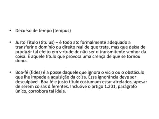 • Decurso de tempo (tempus)
• Justo Título (titulus) – é todo ato formalmente adequado a
transferir o domínio ou direito real de que trata, mas que deixa de
produzir tal efeito em virtude de não ser o transmitente senhor da
coisa. É aquele título que provoca uma crença de que se tornou
dono.
• Boa-fé (fides) é a posse daquele que ignora o vício ou o obstáculo
que lhe impede a aquisição da coisa. Essa ignorância deve ser
desculpável. Boa fé e justo título costumam estar atrelados, apesar
de serem coisas diferentes. Inclusive o artigo 1.201, parágrafo
único, corrobora tal ideia.
 