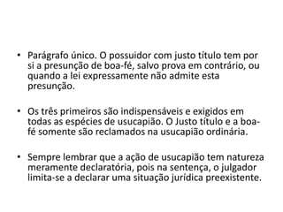 • Parágrafo único. O possuidor com justo título tem por
si a presunção de boa-fé, salvo prova em contrário, ou
quando a lei expressamente não admite esta
presunção.
• Os três primeiros são indispensáveis e exigidos em
todas as espécies de usucapião. O Justo título e a boa-
fé somente são reclamados na usucapião ordinária.
• Sempre lembrar que a ação de usucapião tem natureza
meramente declaratória, pois na sentença, o julgador
limita-se a declarar uma situação jurídica preexistente.
 