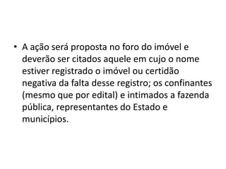• A ação será proposta no foro do imóvel e
deverão ser citados aquele em cujo o nome
estiver registrado o imóvel ou certidão
negativa da falta desse registro; os confinantes
(mesmo que por edital) e intimados a fazenda
pública, representantes do Estado e
municípios.
 