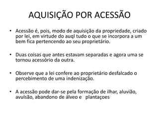 AQUISIÇÃO POR ACESSÃO
• Acessão é, pois, modo de aquisição da propriedade, criado
por lei, em virtude do auql tudo o que se incorpora a um
bem fica pertencendo ao seu proprietário.
• Duas coisas que antes estavam separadas e agora uma se
tornou acessório da outra.
• Observe que a lei confere ao proprietário desfalcado o
percebimento de uma indenização.
• A acessão pode dar-se pela formação de ilhar, aluvião,
avulsão, abandono de álveo e plantaçoes
 