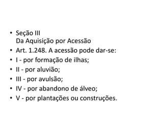 • Seção III
Da Aquisição por Acessão
• Art. 1.248. A acessão pode dar-se:
• I - por formação de ilhas;
• II - por aluvião;
• III - por avulsão;
• IV - por abandono de álveo;
• V - por plantações ou construções.
 