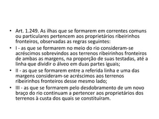 • Art. 1.249. As ilhas que se formarem em correntes comuns
ou particulares pertencem aos proprietários ribeirinhos
fronteiros, observadas as regras seguintes:
• I - as que se formarem no meio do rio consideram-se
acréscimos sobrevindos aos terrenos ribeirinhos fronteiros
de ambas as margens, na proporção de suas testadas, até a
linha que dividir o álveo em duas partes iguais;
• II - as que se formarem entre a referida linha e uma das
margens consideram-se acréscimos aos terrenos
ribeirinhos fronteiros desse mesmo lado;
• III - as que se formarem pelo desdobramento de um novo
braço do rio continuam a pertencer aos proprietários dos
terrenos à custa dos quais se constituíram.
 