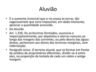 Aluvião
• É o aumento insiesível que o rio anexa às terras, tão
vagarosamete que seria impossível, em dado momento,
apreciar a quantidade acrescida.
• Da Aluvião
• Art. 1.250. Os acréscimos formados, sucessiva e
imperceptivelmente, por depósitos e aterros naturais ao
longo das margens das correntes, ou pelo desvio das águas
destas, pertencem aos donos dos terrenos marginais, sem
indenização.
• Parágrafo único. O terreno aluvial, que se formar em frente
de prédios de proprietários diferentes, dividir-se-á entre
eles, na proporção da testada de cada um sobre a antiga
margem.
 