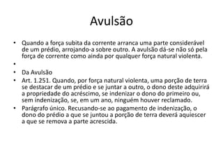 Avulsão
• Quando a força subita da corrente arranca uma parte considerável
de um prédio, arrojando-a sobre outro. A avulsão dá-se não só pela
força de corrente como ainda por qualquer força natural violenta.
•
• Da Avulsão
• Art. 1.251. Quando, por força natural violenta, uma porção de terra
se destacar de um prédio e se juntar a outro, o dono deste adquirirá
a propriedade do acréscimo, se indenizar o dono do primeiro ou,
sem indenização, se, em um ano, ninguém houver reclamado.
• Parágrafo único. Recusando-se ao pagamento de indenização, o
dono do prédio a que se juntou a porção de terra deverá aquiescer
a que se remova a parte acrescida.
 