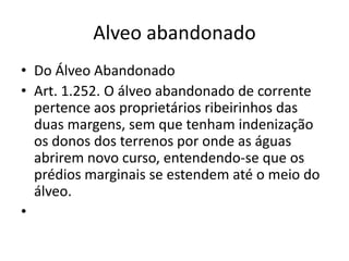 Alveo abandonado
• Do Álveo Abandonado
• Art. 1.252. O álveo abandonado de corrente
pertence aos proprietários ribeirinhos das
duas margens, sem que tenham indenização
os donos dos terrenos por onde as águas
abrirem novo curso, entendendo-se que os
prédios marginais se estendem até o meio do
álveo.
•
 