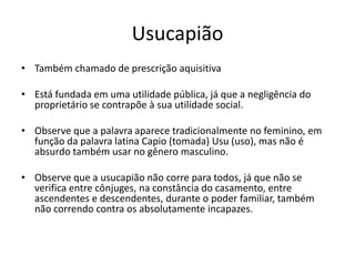 Usucapião
• Também chamado de prescrição aquisitiva
• Está fundada em uma utilidade pública, já que a negligência do
proprietário se contrapõe à sua utilidade social.
• Observe que a palavra aparece tradicionalmente no feminino, em
função da palavra latina Capio (tomada) Usu (uso), mas não é
absurdo também usar no gênero masculino.
• Observe que a usucapião não corre para todos, já que não se
verifica entre cônjuges, na constância do casamento, entre
ascendentes e descendentes, durante o poder familiar, também
não correndo contra os absolutamente incapazes.
 