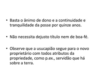 • Basta o ânimo de dono e a continuidade e
tranquilidade da posse por quinze anos.
• Não necessita dejusto título nem de boa-fé.
• Observe que a usucapião segue para o novo
proprietário com todos atributos da
propriedade, como p.ex., servidão que há
sobre a terra.
 