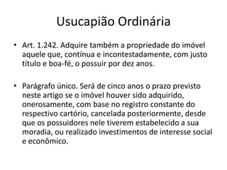 Usucapião Ordinária
• Art. 1.242. Adquire também a propriedade do imóvel
aquele que, contínua e incontestadamente, com justo
título e boa-fé, o possuir por dez anos.
• Parágrafo único. Será de cinco anos o prazo previsto
neste artigo se o imóvel houver sido adquirido,
onerosamente, com base no registro constante do
respectivo cartório, cancelada posteriormente, desde
que os possuidores nele tiverem estabelecido a sua
moradia, ou realizado investimentos de interesse social
e econômico.
 