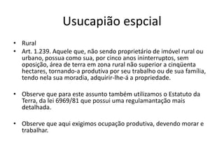 Usucapião espcial
• Rural
• Art. 1.239. Aquele que, não sendo proprietário de imóvel rural ou
urbano, possua como sua, por cinco anos ininterruptos, sem
oposição, área de terra em zona rural não superior a cinqüenta
hectares, tornando-a produtiva por seu trabalho ou de sua família,
tendo nela sua moradia, adquirir-lhe-á a propriedade.
• Observe que para este assunto também utilizamos o Estatuto da
Terra, da lei 6969/81 que possui uma regulamantação mais
detalhada.
• Observe que aqui exigimos ocupação produtiva, devendo morar e
trabalhar.
 