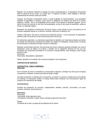 14
Regular: Se constituye mediante la entrega de cosas individualizadas y el depositario únicamente
tiene la tenencia de las cosas, no puede usar, ni disponer de ellas y está obligado a devolver
exactamente las mismas cosas que recibió.
Irregular: Se entregan al depositario dinero o cosas fungibles no individualizadas, cuya propiedad
adquiere el depositario o receptor, quien asume la obligación de restituir otro tanto de la misma
especie y calidad. No es la fungibilidad de las cosas lo que genera el depósito irregular, sino el
hecho de que las mismas no han sido individualizadas, ya que si las cosas se identifican, estamos
frente a un depósito regular.
Necesario: Se presenta en situaciones de fuerza mayor o caso fortuito en que una persona se ve
forzada a depositar bienes en un tercero. Incendio, terremoto, inundación, etc.
Judicial o Secuestro: Se crea en virtud de una resolución judicial y no es contractual. El depositario
recibe la cosa, de acuerdo con las instrucciones que le da el juez.
En almacenes generales: Los almacenes generales de depósito son empresas privadas que tienen
el carácter de instituciones auxiliares de crédito cuyo objeto es el depósito, conservación y custodia
de mercancías o productos de origen nacional o extranjero.
Depósito condicionado (escrow). Dos personas que tienen intereses opuestos entregan una cosa al
depositario, quien se obliga a la guarda y custodia con la obligación especial de que una vez
cumplidas las condiciones previstas en el convenio correspondiente, hace entrega a quien tenga
derecho a ello.
Elementos:
Personales. Depositante y depositario
Reales: Muebles e inmuebles. No los bienes fungibles ni los incorpóreos.
CONTRATOS DE SERVICIO
CONTRATO DE OBRA O EMPRESA
2000-2026
Por el contrato de obra el contratista se compromete a ejecutar y entregar una obra que le encarga
otra persona, mediante un precio que éste se obliga a pagar.
Consiste en ejecutar un trabajo para una persona, sin estar a su servicio y añade que en el contrato
de empresa, el empresario realiza un trabajo determinado mediante una remuneración fijada de
acuerdo a la importancia del trabajo.
Características:
Contrato de prestación de servicios, independiente, bilateral, oneroso, conmutativo, de tracto
sucesivo, principal, intuito persona e.
Elementos:
Personales:
-Contratista. Quien ejecuta la obra
-Contratante, comitente o dueño. Quien contrata la ejecución de la obra.
Reales:
Contenido de la obra y el pago de la prestación de la misma.
 