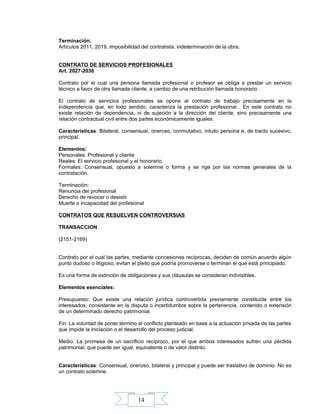 14
Terminación:
Artículos 2011, 2019, Imposibilidad del contratista, indeterminación de la obra.
CONTRATO DE SERVICIOS PROFESIONALES
Art. 2027-2036
Contrato por el cual una persona llamada profesional o profesor se obliga a prestar un servicio
técnico a favor de otra llamada cliente, a cambio de una retribución llamada honorario.
El contrato de servicios profesionales se opone al contrato de trabajo precisamente en la
independencia que, en todo sentido, caracteriza la prestación profesional. En este contrato no
existe relación de dependencia, ni de sujeción a la dirección del cliente, sino precisamente una
relación contractual civil entre dos partes económicamente iguales.
Características: Bilateral, consensual, oneroso, conmutativo, intuito persona e, de tracto sucesivo,
principal.
Elementos:
Personales: Profesional y cliente
Reales: El servicio profesional y el honorario.
Formales: Consensual, opuesto a solemne o forma y se rige por las normas generales de la
contratación.
Terminación:
Renuncia del profesional
Derecho de revocar o desistir
Muerte o incapacidad del profesional
CONTRATOS QUE RESUELVEN CONTROVERSIAS
TRANSACCION
(2151-2169)
Contrato por el cual las partes, mediante concesiones recíprocas, deciden de común acuerdo algún
punto dudoso o litigioso, evitan el pleito que podría promoverse o terminan el que está principiado.
Es una forma de extinción de obligaciones y sus cláusulas se consideran indivisibles.
Elementos esenciales:
Presupuesto: Que existe una relación jurídica controvertida previamente constituida entre los
interesados, consistente en la disputa o incertidumbre sobre la pertenencia, contenido o extensión
de un determinado derecho patrimonial.
Fin: La voluntad de poner término al conflicto planteado en base a la actuación privada de las partes
que impide la iniciación o el desarrollo del proceso judicial.
Medio: La promesa de un sacrificio recíproco, por el que ambos interesados sufren una pérdida
patrimonial, que puede ser igual, equivalente o de valor distinto.
Características: Consensual, oneroso, bilateral y principal y puede ser traslativo de dominio. No es
un contrato solemne.
 
