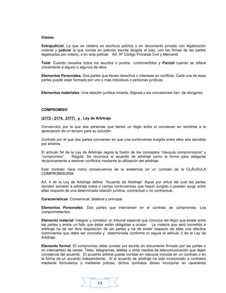 14
Clases:
Extrajudicial: La que se celebra es escritura pública o en documento privado con legalización
notarial y judicial la que consta en petición escrita dirigida al juez, con las firmas de las partes
legalizadas por notario, o en acta judicial. Art. 97 Código Procesal Civil y Mercantil.
Total: Cuando resuelva todos los asuntos o puntos controvertidos y Parcial cuando se refiere
únicamente a alguno o algunos de ellos.
Elementos Personales: Dos partes que tienen derechos o intereses en conflicto. Cada una de esas
partes puede estar formada por uno o más individuos o personas jurídicas.
Elementos materiales: Una relación jurídica incierta, litigiosa y las concesiones han de otorgarse.
COMPROMISO
(2172 - 2174, 2177) y Ley de Arbitraje
Convención por la que dos personas que tienen un litigio entre sí convienen en remitirse a la
apreciación de un tercero para su solución.
Contrato por el que dos partes convienen en que una controversia surgida entre ellos sea decidida
por árbitros.
El artículo 54 de la Ley de Arbitraje regula la fusión de los conceptos “cláusula compromisoria” y
“compromiso”. Regula: Se reconoce el acuerdo de arbitraje como la forma para obligarse
recíprocamente a resolver conflictos mediante la utilización del arbitraje.
Este contrato nace como consecuencia de la existencia en un contrato de la CLÁUSULA
COMPROMISORIA.
Art. 4 de la Ley de Arbitraje define: “Acuerdo de Arbitraje” Aquel por virtud del cual las partes
deciden someter a arbitraje todas o ciertas controversias que hayan surgido o puedan surgir entre
ellas respecto de una determinada relación jurídica, contractual o no contractual..
Características: Consensual, bilateral y principal.
Elementos Personales: Dos partes que intervienen en el contrato de compromiso. Los
comprometientes.
Elemento material: Integrar y constituir un tribunal especial que conozca del litigio que existe entre
las partes y emita un fallo que éstas están obligadas a acatar. La materia que será sometida a
arbitraje ha de ser libre disposición de las partes y ha de existir respecto de ellas una efectiva
controversia que debe ser concreta y determinada conforme lo regula el artículo 3 de la Ley de
Arbitraje.
Elemento formal: El compromiso debe constar por escrito en documento firmado por las partes o
en intercambio de cartas. Telex, telegramas, telefax u otros medios de telecomunicación que dejen
constancia del acuerdo. El acuerdo arbitral puede constar en cláusula incluida en un contrato o en
la forma de un acuerdo independiente. Si el acuerdo de arbitraje ha sido incorporado a contratos
mediante formularios o mediante pólizas, dichos contratos deben incorporar en caracteres
 