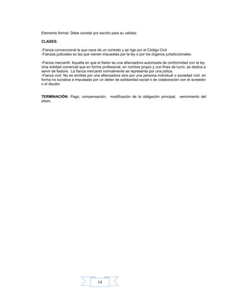 14
Elemento formal: Debe constar por escrito para su validez.
CLASES:
-Fianza convencional la que nace de un contrato y se rige por el Código Civil
-Fianzas judiciales so las que vienen impuestas por la ley o por los órganos jurisdiccionales.
-Fianza mercantil: Aquella en que el fiador es una afianzadora autorizada de conformidad con la ley.
Una entidad comercial que en forma profesional, en nombre propio y con fines de lucro, se dedica a
servir de fiadora. La fianza mercantil normalmente se representa por una póliza.
-Fianza civil: No es emitida por una afianzadora sino por una persona individual o sociedad civil, en
forma no lucrativa e impulsada por un deber de solidaridad social o de colaboración con el acreedor
o el deudor.
TERMINACIÓN: Pago, compensación, modificación de la obligación principal, vencimiento del
plazo.
 