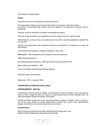 14
Del donatario: Enriquecimiento
Clases:
-Donación entre vivos y donaciones por causa de muerte.
Una surge efectos desde que el momento del contrato la otra hasta muerte del donante.
La primera es irrevocable salvo ciertas causas de ingratitud y la segunda es revocable como el
testamente.
-Gratuita: ánimo de liberalidad sin esperar contraprestación alguna.
-Onerosa: Exige al donatario una prestación cuyo valor debe ser menor al objeto donado.
-Remuneratoria: La que se hace a una persona por sus mérito o servicios prestados al donante. No
es revocable.
-Directa: El enriquecimiento del donatario se hace sin intermediario y la indirecta es a través de
intermediario.
-Con prohibición de hipotecar o enajenar (hasta por 5 años). 838
Revocación: Solo las gratuitas y las onerosas no las remuneratorias.
1866 Causas de ingratitud.
Es facultad personal del donante. 1866 pero admite oposición (judicial) 1870
Debe notificarse al donatario. 1869
Si no se contradice, queda perfecta 60 días después.
1876 Disminución por alimentos.
(Reducción 1876 y rescisión 1875)
CONTRATOS DE CESIÓN DE USO O GOCE
ARRENDAMIENTO 1880-1941
Contrato por el cual dos partes se obligan recíprocamente, la una a conceder el uso o goce de una
cosa y la otra, a pagar por este uso o goce, un precio determinado en dinero llamado renta. Se
denomina también contrato de locación o de alquiler.
Contrato de tracto sucesivo por el que una de las partes se obliga a mantener a otra en el goce o
uso de una cosa, durante un tiempo determinado, a cambio de un precio cierto, generalmente
pagado por períodos y en cuantía proporcional a su duración.
Características:
Real: Porque para perfeccionarse debe materializarse la entrega de la cosa.
Bilateral: Derivan obligaciones recíprocas para las partes.
 